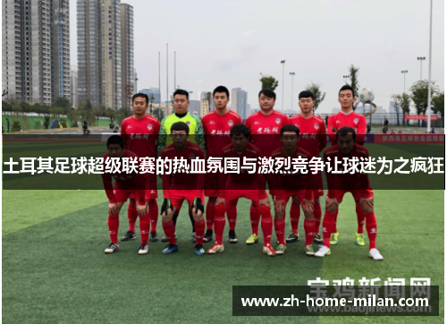 土耳其足球超级联赛的热血氛围与激烈竞争让球迷为之疯狂