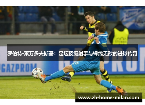 罗伯特·莱万多夫斯基：足坛顶级射手与锋线无敌的进球传奇