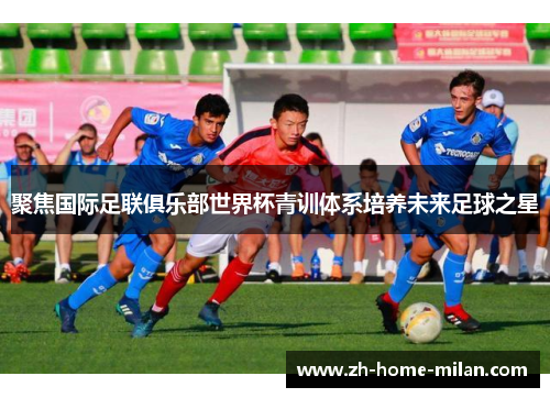 聚焦国际足联俱乐部世界杯青训体系培养未来足球之星